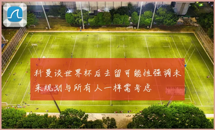 科曼谈世界杯后去留可能性强调未来规划与所有人一样需考虑