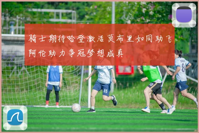 骑士期待哈登激活莫布里如同助飞阿伦助力争冠梦想成真