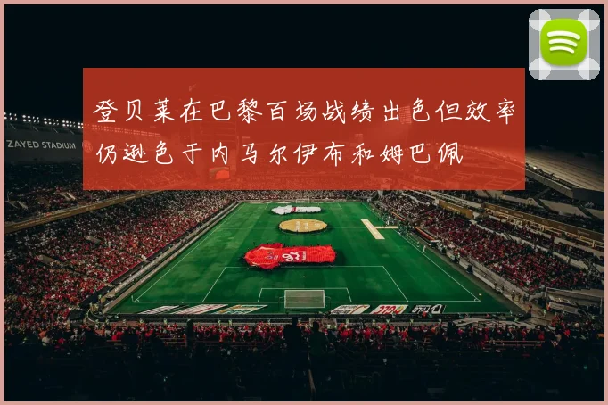 登贝莱在巴黎百场战绩出色但效率仍逊色于内马尔伊布和姆巴佩