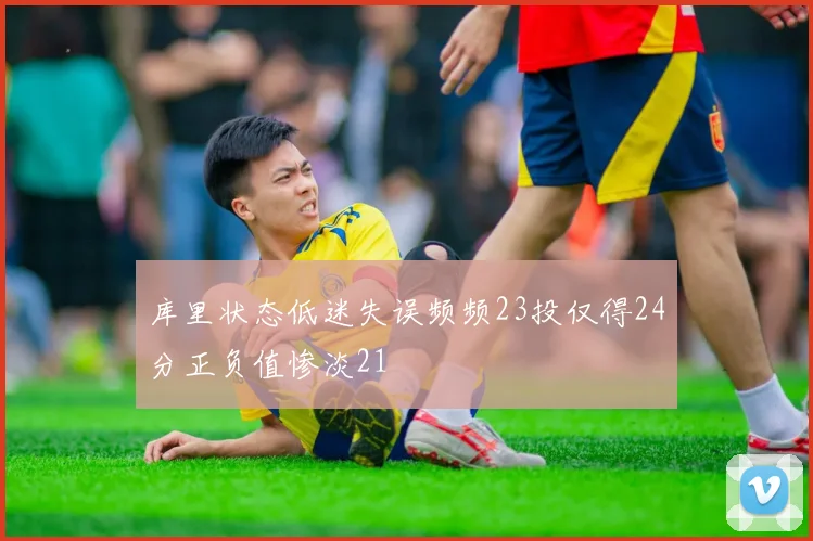 库里状态低迷失误频频23投仅得24分正负值惨淡21