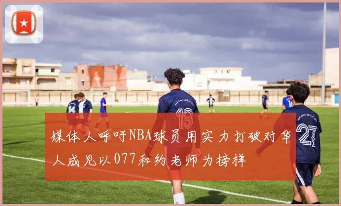 媒体人呼吁NBA球员用实力打破对华人成见以077和约老师为榜样