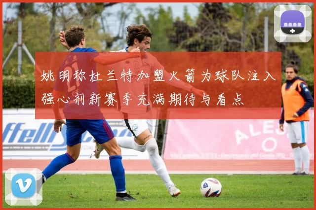 姚明称杜兰特加盟火箭为球队注入强心剂新赛季充满期待与看点
