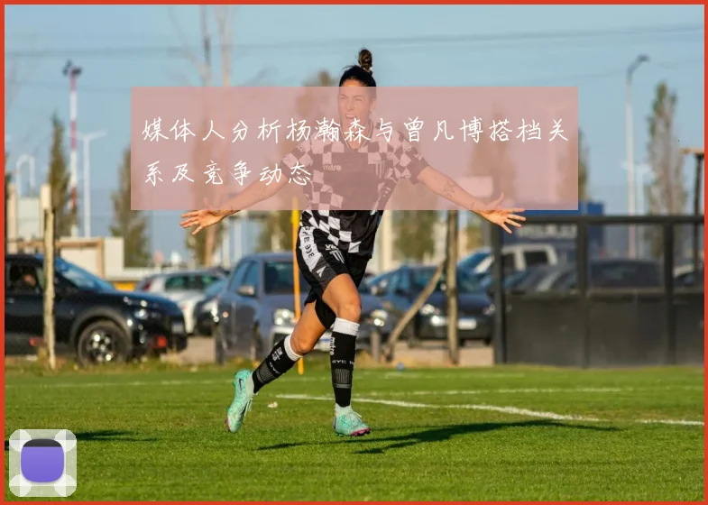 媒体人分析杨瀚森与曾凡博搭档关系及竞争动态