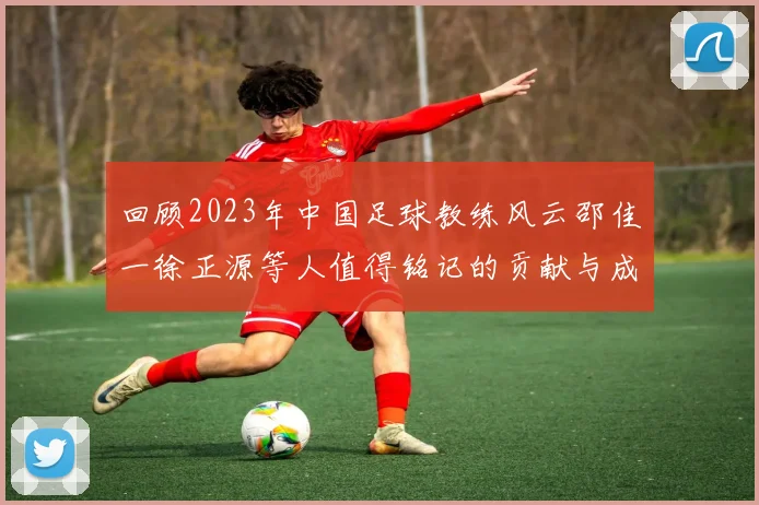 回顾2023年中国足球教练风云邵佳一徐正源等人值得铭记的贡献与成就