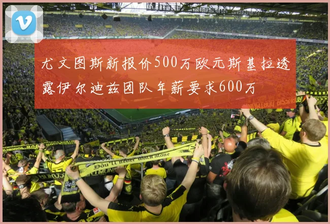 尤文图斯新报价500万欧元斯基拉透露伊尔迪兹团队年薪要求600万