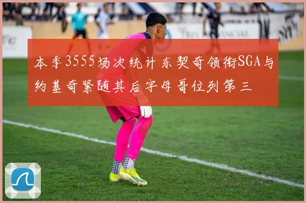 本季3555场次统计东契奇领衔SGA与约基奇紧随其后字母哥位列第三