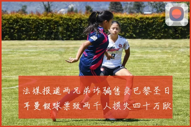 法媒报道两兄弟诈骗售卖巴黎圣日耳曼假球票致两千人损失四十万欧元