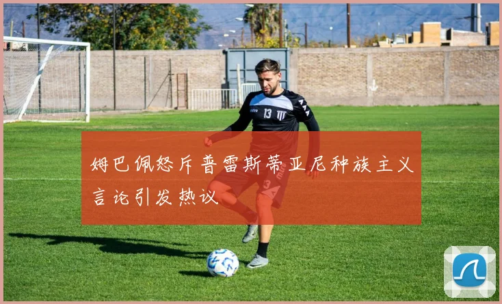 姆巴佩怒斥普雷斯蒂亚尼种族主义言论引发热议
