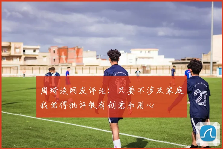 周琦谈网友评论：只要不涉及家庭我觉得批评很有创意和用心
