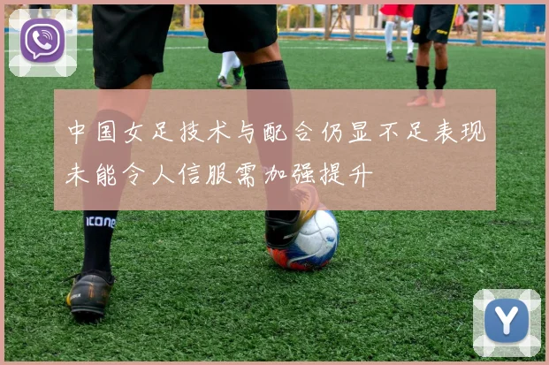 中国女足技术与配合仍显不足表现未能令人信服需加强提升