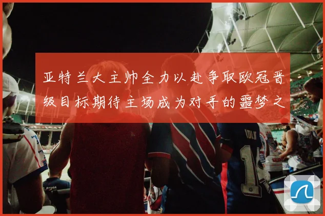 亚特兰大主帅全力以赴争取欧冠晋级目标期待主场成为对手的噩梦之地