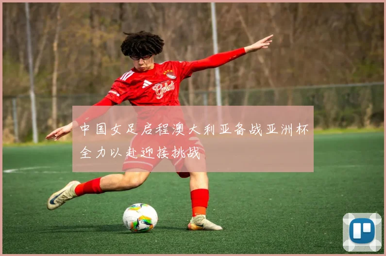 中国女足启程澳大利亚备战亚洲杯全力以赴迎接挑战