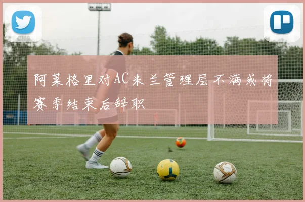 阿莱格里对AC米兰管理层不满或将赛季结束后辞职