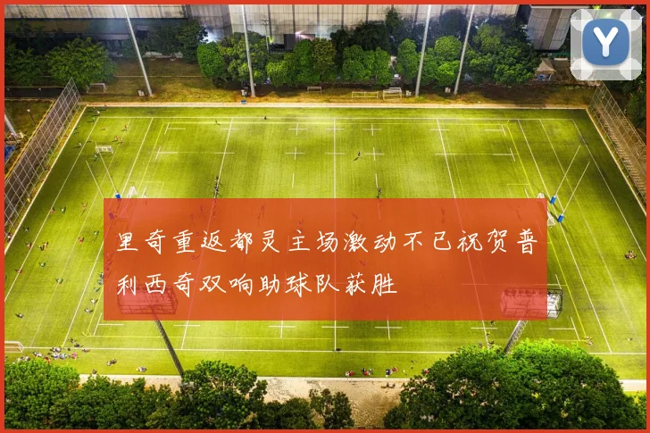 里奇重返都灵主场激动不已祝贺普利西奇双响助球队获胜