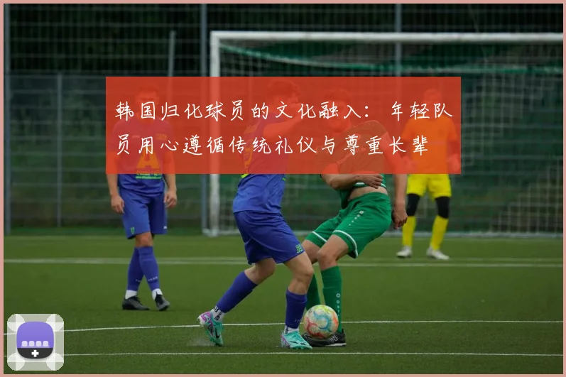 韩国归化球员的文化融入：年轻队员用心遵循传统礼仪与尊重长辈