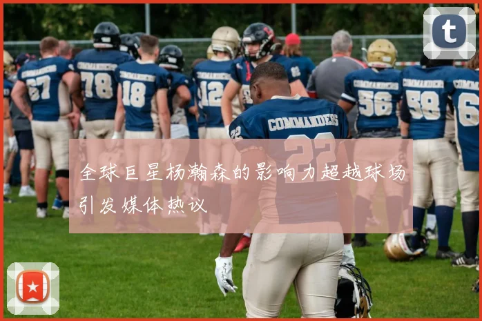 全球巨星杨瀚森的影响力超越球场引发媒体热议