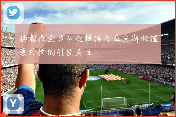 杨瀚森全力以赴拼抢与亚当斯相撞意外摔倒引发关注