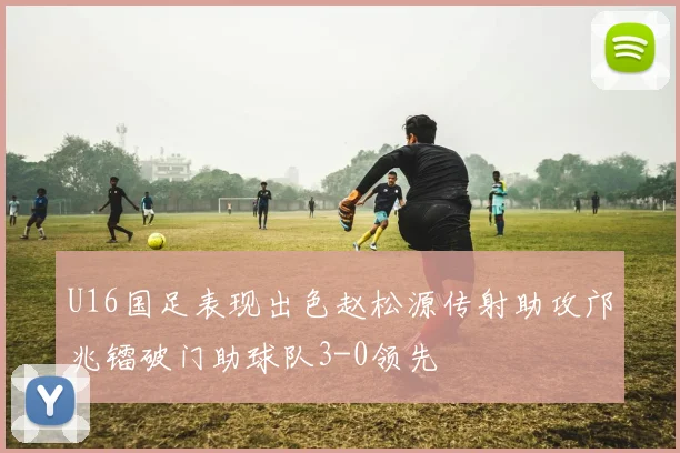 U16国足表现出色赵松源传射助攻邝兆镭破门助球队3-0领先