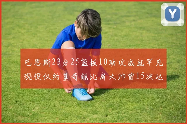 巴恩斯23分25篮板10助攻成就罕见现役仅约基奇能比肩大帅曾15次达成此壮举