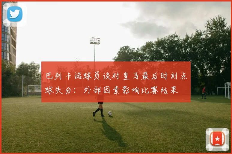 巴列卡诺球员谈对皇马最后时刻点球失分：外部因素影响比赛结果