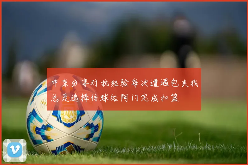 申京分享对抗经验每次遭遇包夹我总是选择传球给阿门完成扣篮