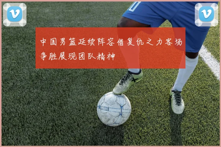 中国男篮延续阵容借复仇之力客场争胜展现团队精神