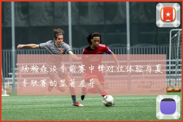 杨瀚森谈季前赛中锋对位体验与夏季联赛的显著差异