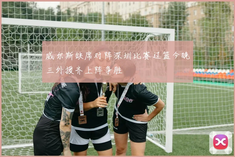 威尔斯缺席对阵深圳比赛辽篮今晚三外援齐上阵争胜