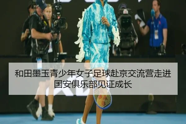 和田墨玉青少年女子足球赴京交流营走进国安俱乐部见证成长